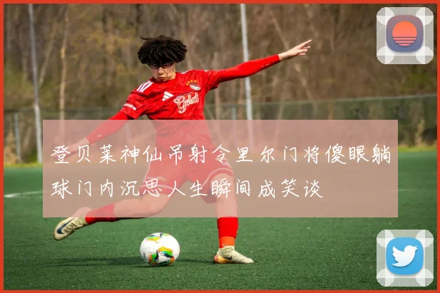 登贝莱神仙吊射令里尔门将傻眼躺球门内沉思人生瞬间成笑谈
