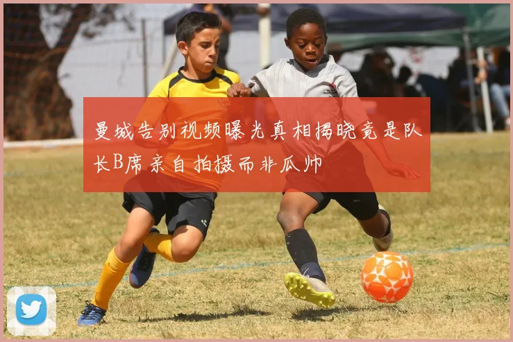 曼城告别视频曝光真相揭晓竟是队长B席亲自拍摄而非瓜帅