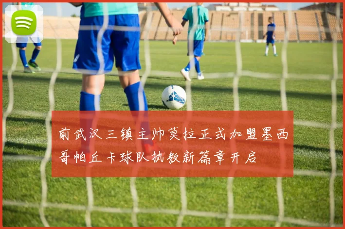 前武汉三镇主帅莫拉正式加盟墨西哥帕丘卡球队执教新篇章开启