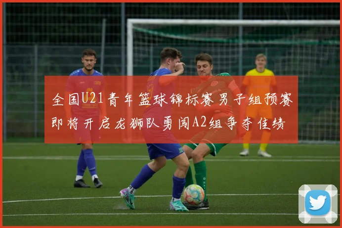 全国U21青年篮球锦标赛男子组预赛即将开启龙狮队勇闯A2组争夺佳绩