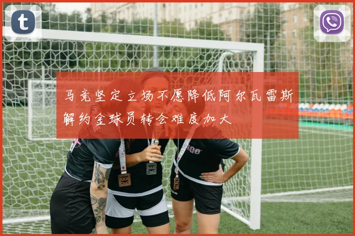 马竞坚定立场不愿降低阿尔瓦雷斯解约金球员转会难度加大