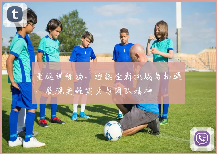 重返训练场，迎接全新挑战与机遇，展现更强实力与团队精神