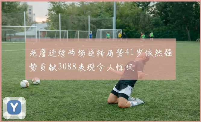 老詹连续两场逆转局势41岁依然强势贡献3088表现令人惊叹