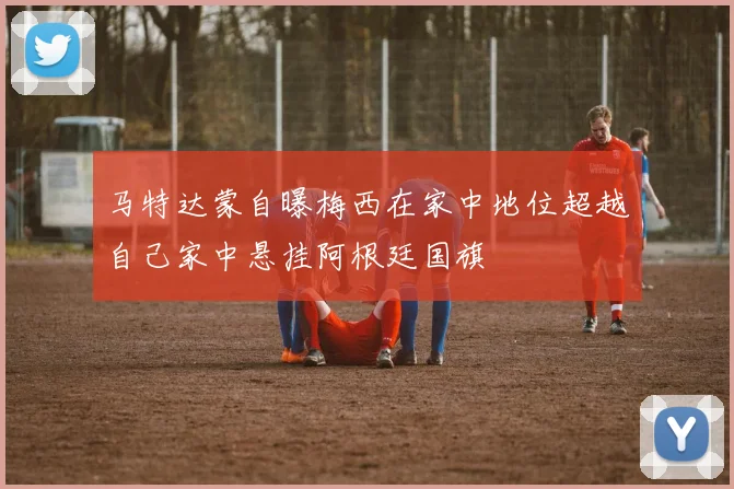 马特达蒙自曝梅西在家中地位超越自己家中悬挂阿根廷国旗