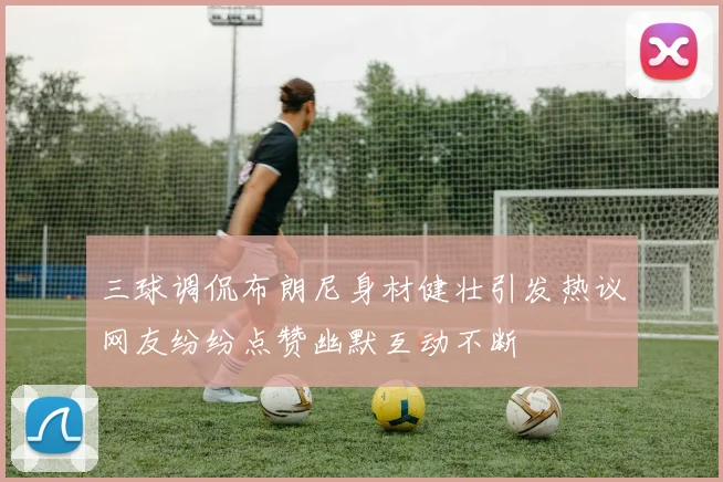 三球调侃布朗尼身材健壮引发热议网友纷纷点赞幽默互动不断
