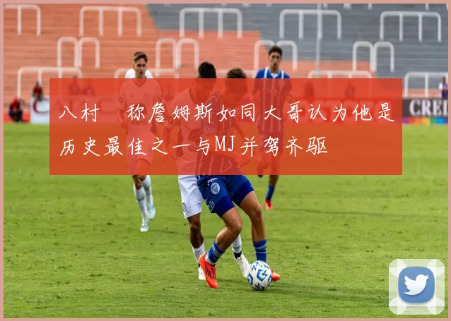 八村塁称詹姆斯如同大哥认为他是历史最佳之一与MJ并驾齐驱
