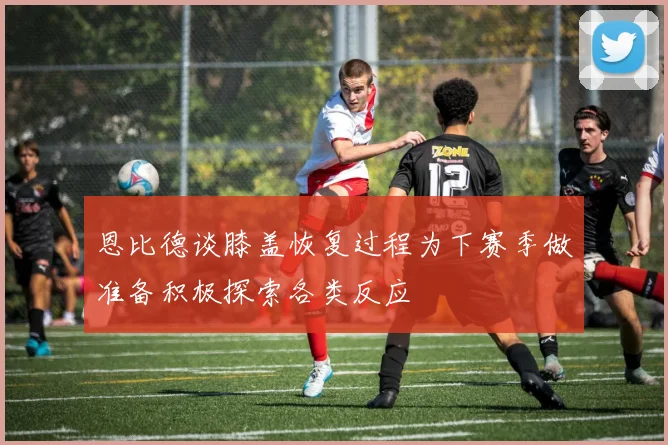 恩比德谈膝盖恢复过程为下赛季做准备积极探索各类反应