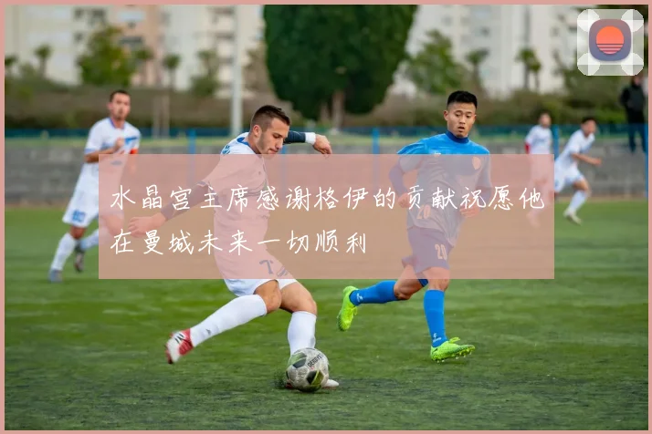水晶宫主席感谢格伊的贡献祝愿他在曼城未来一切顺利