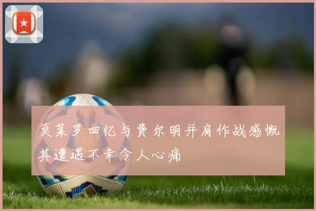 莫莱罗回忆与费尔明并肩作战感慨其遭遇不幸令人心痛