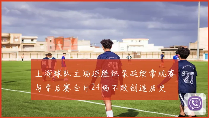 上海球队主场连胜纪录延续常规赛与季后赛合计24场不败创造历史
