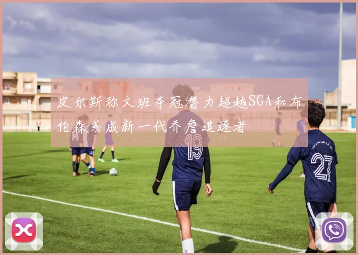 皮尔斯称文班夺冠潜力超越SGA和布伦森或成新一代乔詹追逐者