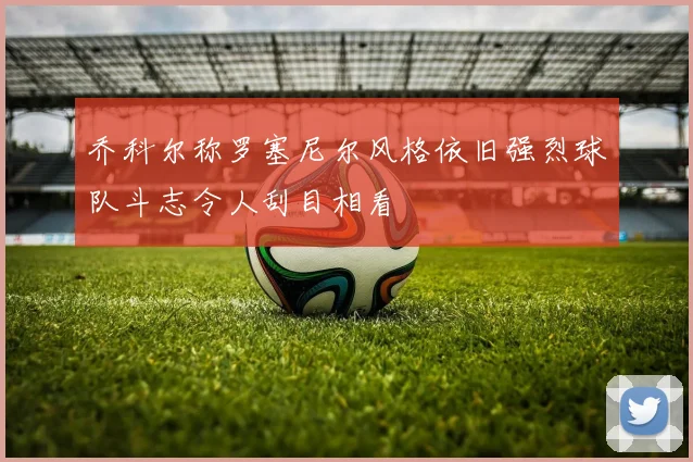 乔科尔称罗塞尼尔风格依旧强烈球队斗志令人刮目相看