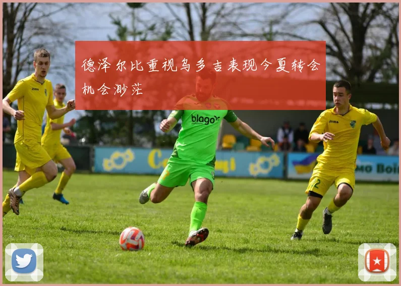 德泽尔比重视乌多吉表现今夏转会机会渺茫