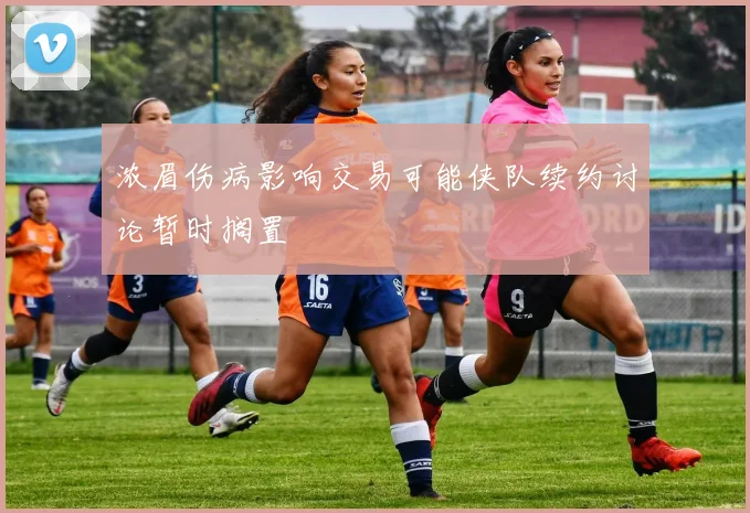 浓眉伤病影响交易可能侠队续约讨论暂时搁置