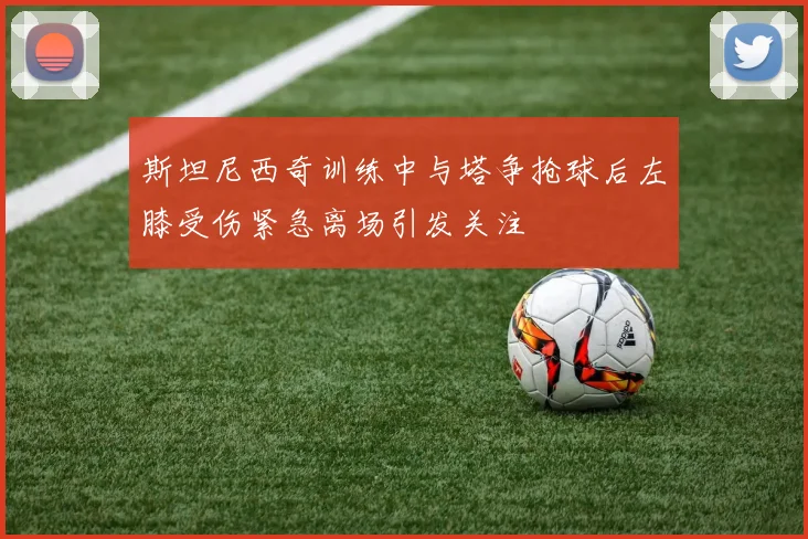 斯坦尼西奇训练中与塔争抢球后左膝受伤紧急离场引发关注