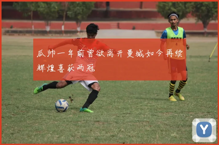 瓜帅一年前曾欲离开曼城如今再续辉煌喜获两冠