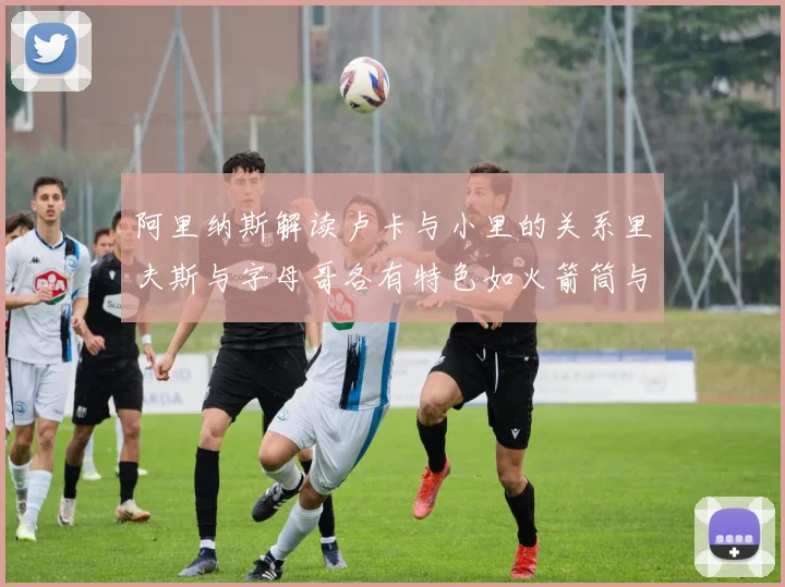 阿里纳斯解读卢卡与小里的关系里夫斯与字母哥各有特色如火箭筒与手枪