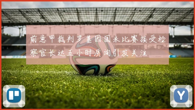 前意甲裁判罗基因国米比赛接受检察官长达五小时质询引发关注